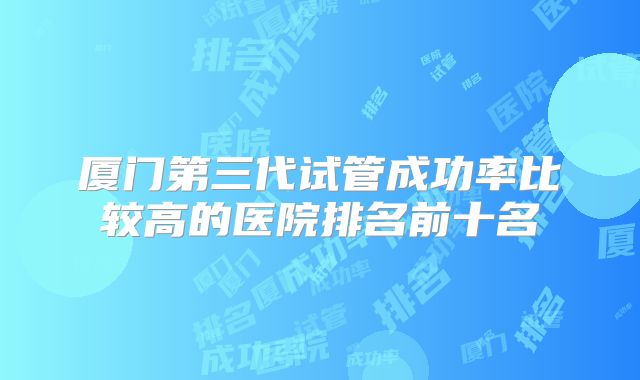 厦门第三代试管成功率比较高的医院排名前十名