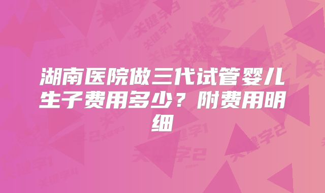 湖南医院做三代试管婴儿生子费用多少?附费用明细