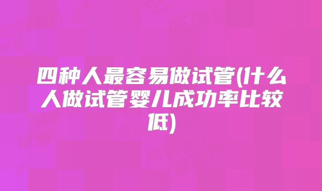 四种人最容易做试管(什么人做试管婴儿成功率比较低)