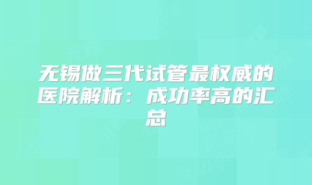 无锡做三代试管最权威的医院解析：成功率高的汇总