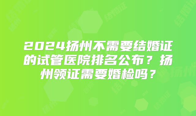 2024扬州不需要结婚证的试管医院排名公布？扬州领证需要婚检吗？