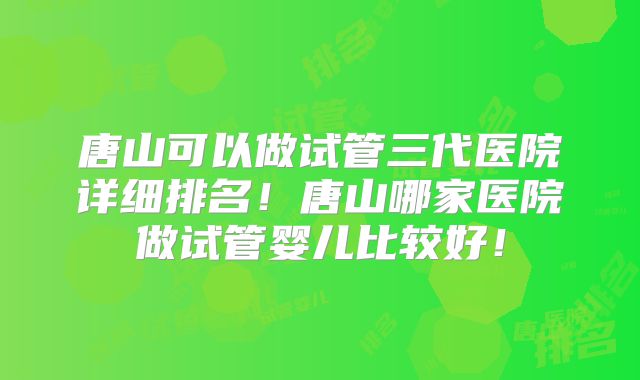 唐山可以做试管三代医院详细排名！唐山哪家医院做试管婴儿比较好！