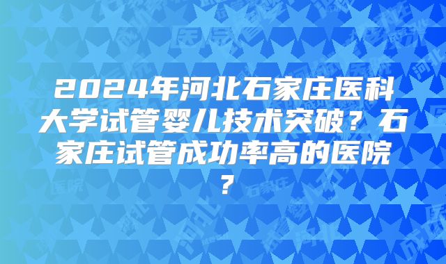 2024年河北石家庄医科大学试管婴儿技术突破？石家庄试管成功率高的医院？