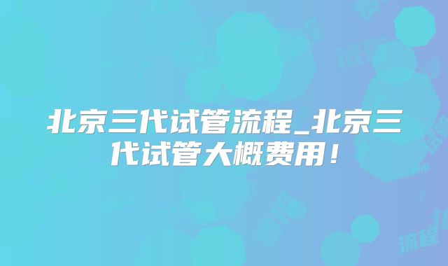 北京三代试管流程_北京三代试管大概费用!