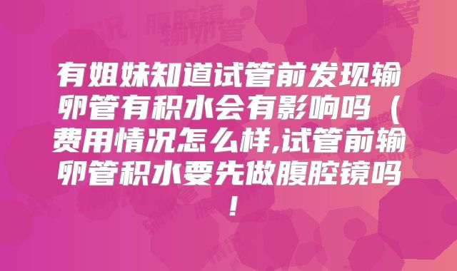 有姐妹知道试管前发现输卵管有积水会有影响吗（费用情况怎么样,试管前输卵管积水要先做腹腔镜吗！