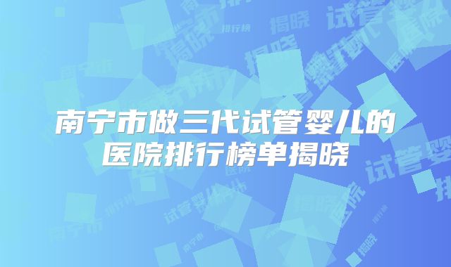 南宁市做三代试管婴儿的医院排行榜单揭晓