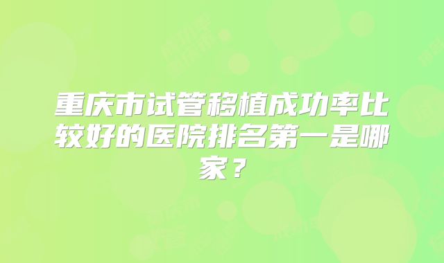 重庆市试管移植成功率比较好的医院排名第一是哪家?
