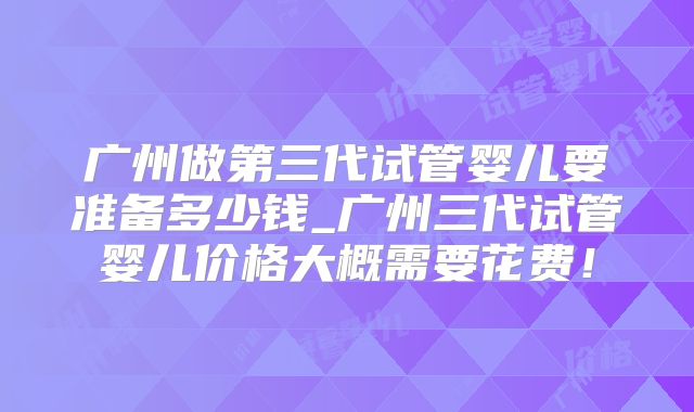 广州做第三代试管婴儿要准备多少钱_广州三代试管婴儿价格大概需要花费！