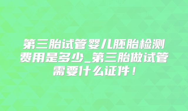 第三胎试管婴儿胚胎检测费用是多少_第三胎做试管需要什么证件!