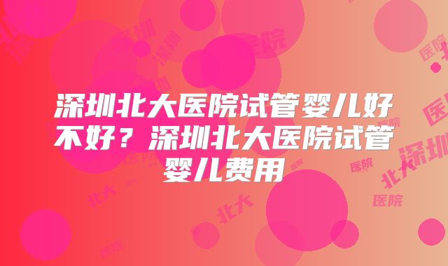 深圳北大医院试管婴儿好不好？深圳北大医院试管婴儿费用