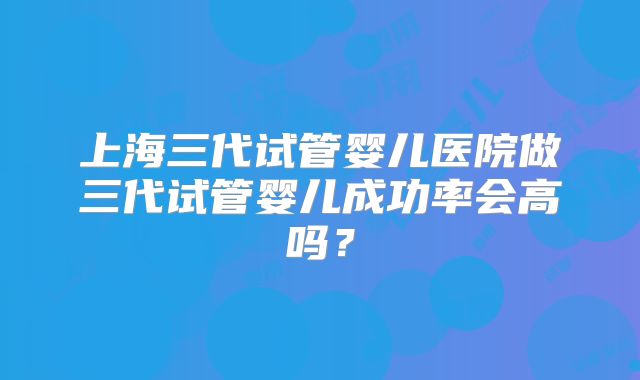 上海三代试管婴儿医院做三代试管婴儿成功率会高吗？