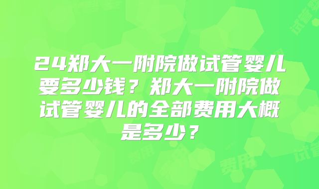 24郑大一附院做试管婴儿要多少钱?郑大一附院做试管婴儿的全部费用大概是多少?