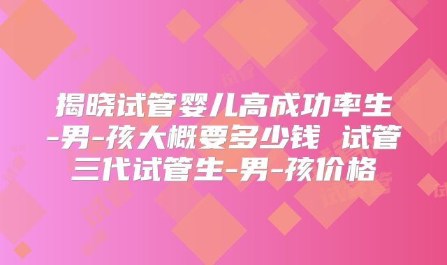 揭晓试管婴儿高成功率生-男-孩大概要多少钱 试管三代试管生-男-孩价格