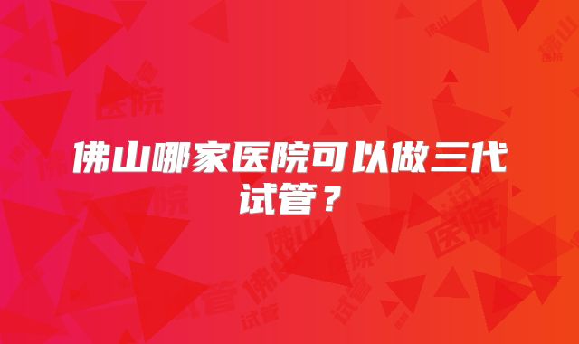 佛山哪家医院可以做三代试管？