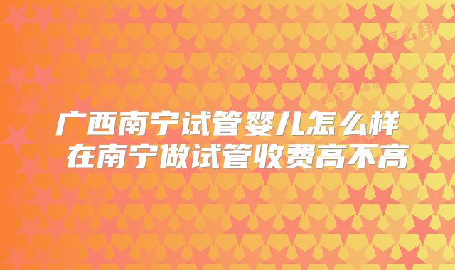 广西南宁试管婴儿怎么样 在南宁做试管收费高不高