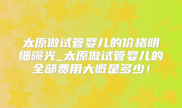 太原做试管婴儿的价格明细曝光_太原做试管婴儿的全部费用大概是多少!