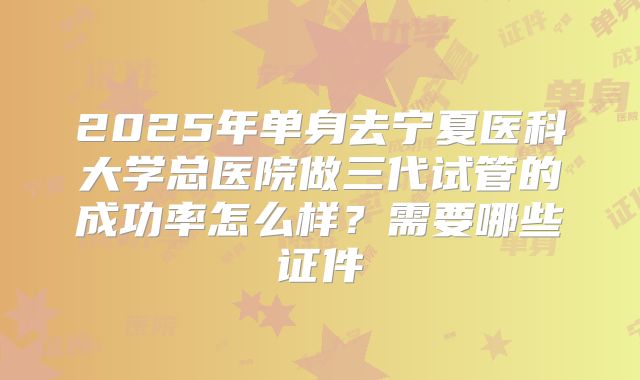 2025年单身去宁夏医科大学总医院做三代试管的成功率怎么样？需要哪些证件