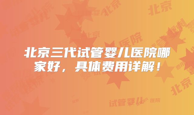 北京三代试管婴儿医院哪家好，具体费用详解！