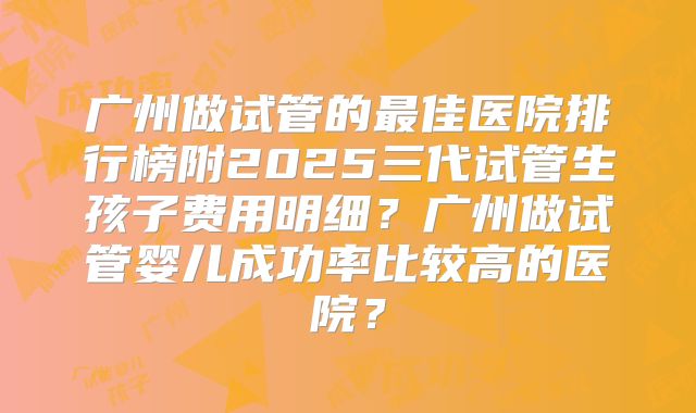 广州做试管的最佳医院排行榜附2025三代试管生孩子费用明细?广州做试管婴儿成功率比较高的医院?