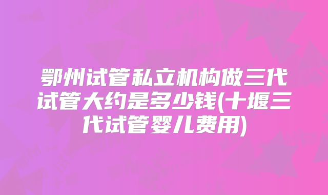 鄂州试管私立机构做三代试管大约是多少钱(十堰三代试管婴儿费用)