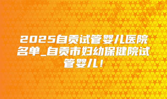 2025自贡试管婴儿医院名单_自贡市妇幼保健院试管婴儿！