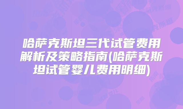 哈萨克斯坦三代试管费用解析及策略指南(哈萨克斯坦试管婴儿费用明细)