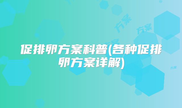 促排卵方案科普(各种促排卵方案详解)