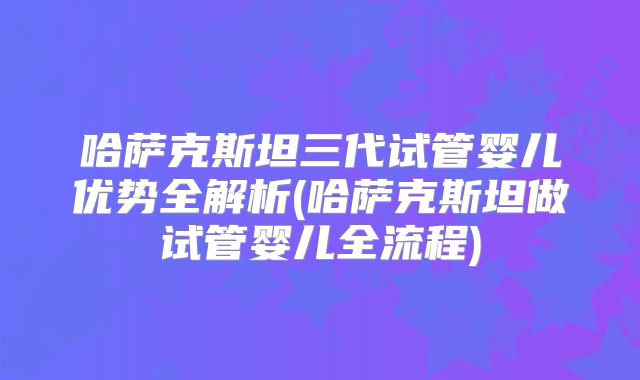 哈萨克斯坦三代试管婴儿优势全解析(哈萨克斯坦做试管婴儿全流程)