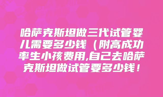 哈萨克斯坦做三代试管婴儿需要多少钱（附高成功率生小孩费用,自己去哈萨克斯坦做试管要多少钱！