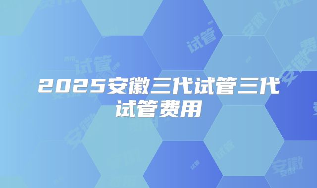 2025安徽三代试管三代试管费用