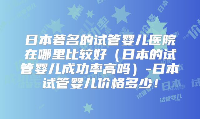 日本著名的试管婴儿医院在哪里比较好(日本的试管婴儿成功率高吗)-日本试管婴儿价格多少!