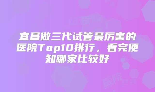 宜昌做三代试管最厉害的医院Top10排行，看完便知哪家比较好