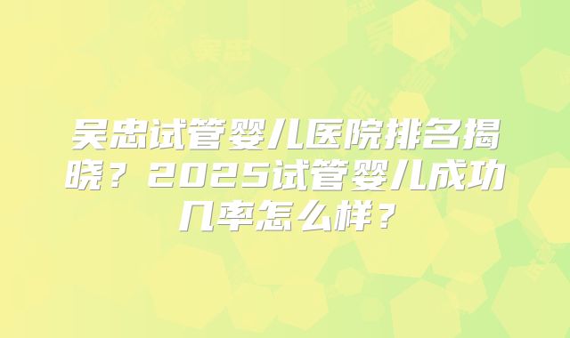 吴忠试管婴儿医院排名揭晓？2025试管婴儿成功几率怎么样？