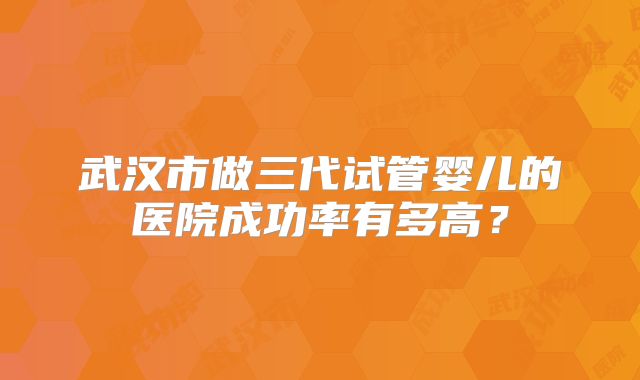 武汉市做三代试管婴儿的医院成功率有多高?