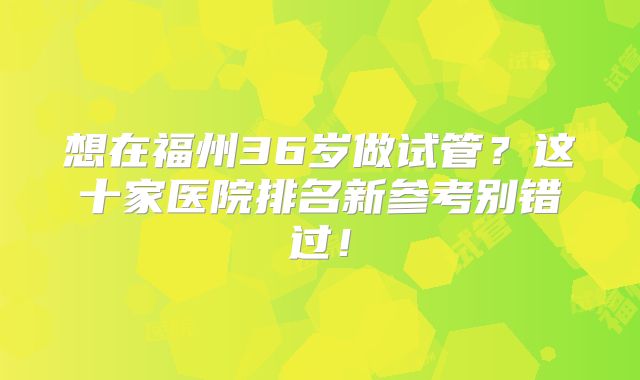 想在福州36岁做试管？这十家医院排名新参考别错过！