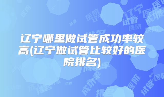 辽宁哪里做试管成功率较高(辽宁做试管比较好的医院排名)