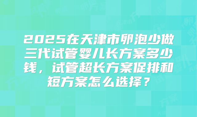 2025在天津市卵泡少做三代试管婴儿长方案多少钱,试管超长方案促排和短方案怎么选择?