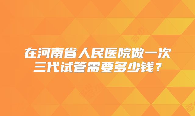 在河南省人民医院做一次三代试管需要多少钱？