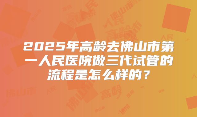 2025年高龄去佛山市第一人民医院做三代试管的流程是怎么样的?