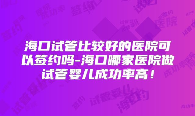海口试管比较好的医院可以签约吗-海口哪家医院做试管婴儿成功率高!