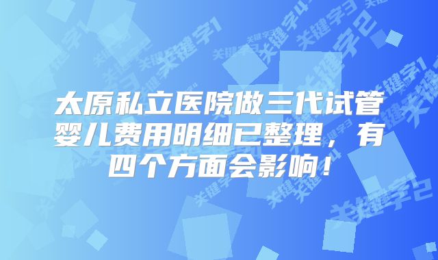 太原私立医院做三代试管婴儿费用明细已整理,有四个方面会影响!