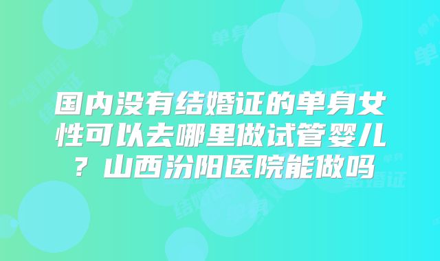 国内没有结婚证的单身女性可以去哪里做试管婴儿？山西汾阳医院能做吗