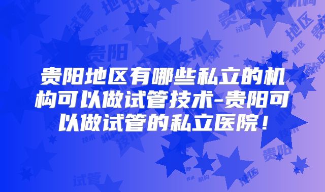 贵阳地区有哪些私立的机构可以做试管技术-贵阳可以做试管的私立医院！