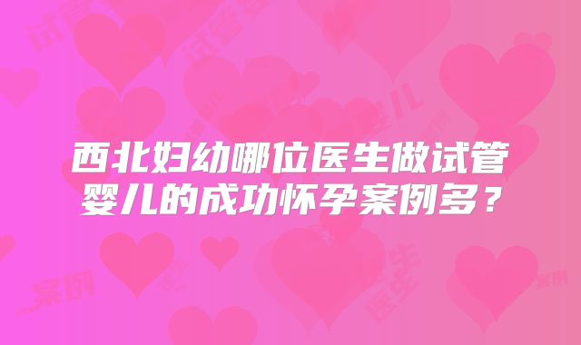 西北妇幼哪位医生做试管婴儿的成功怀孕案例多？