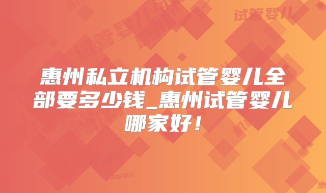 惠州私立机构试管婴儿全部要多少钱_惠州试管婴儿哪家好！