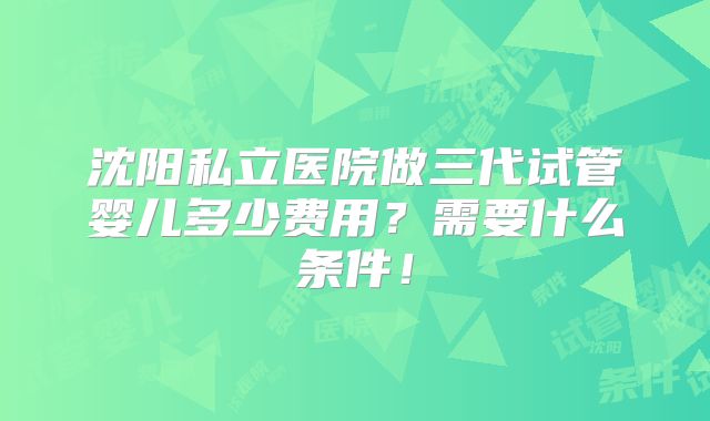 沈阳私立医院做三代试管婴儿多少费用？需要什么条件！