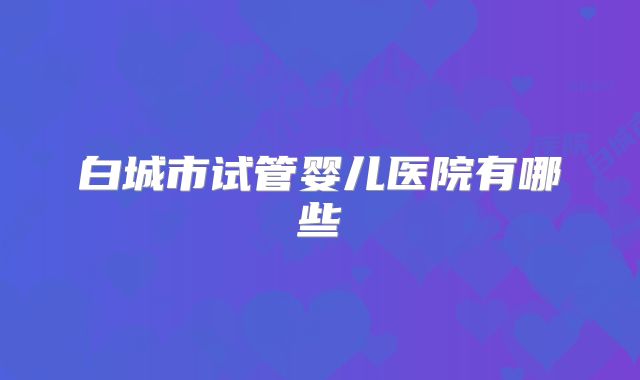 白城市试管婴儿医院有哪些