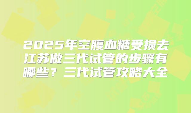 2025年空腹血糖受损去江苏做三代试管的步骤有哪些？三代试管攻略大全