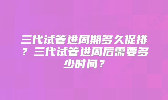 三代试管进周期多久促排?三代试管进周后需要多少时间?