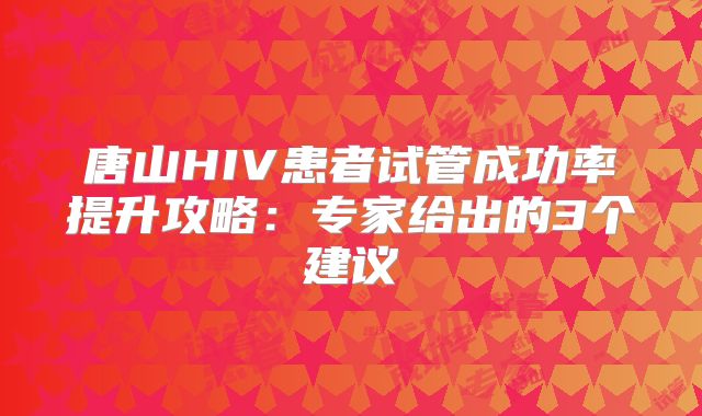 唐山HIV患者试管成功率提升攻略：专家给出的3个建议